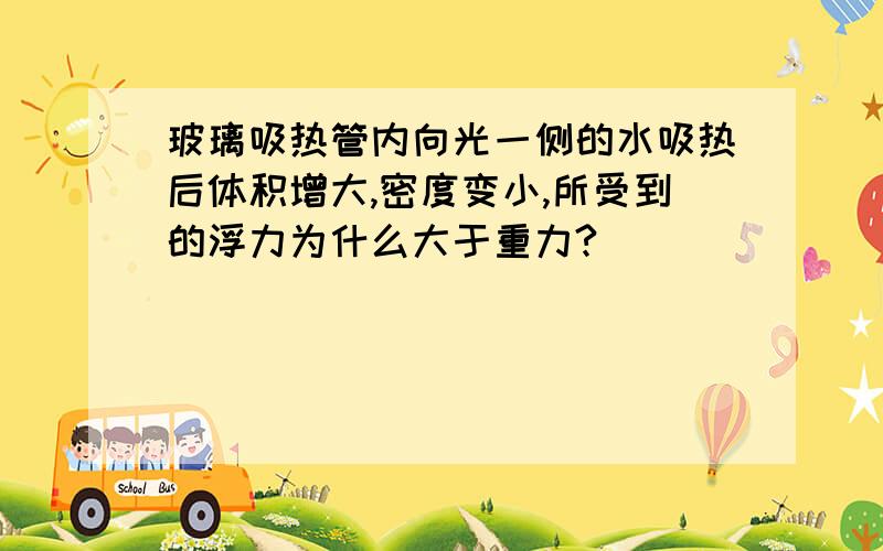 玻璃吸热管内向光一侧的水吸热后体积增大,密度变小,所受到的浮力为什么大于重力?