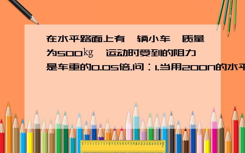 在水平路面上有一辆小车,质量为500㎏,运动时受到的阻力是车重的0.05倍.问：1.当用200N的水平力拉小车时,小车静止不动,此时小车受到的阻力和合力分别多大?2.当小车做匀速直线运动时,水平拉