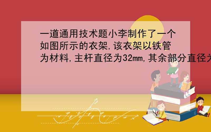 一道通用技术题小李制作了一个如图所示的衣架,该衣架以铁管为材料,主杆直径为32mm,其余部分直径为20mm,构件间的连接方式为焊接.小李在使用中发现这个衣架有缺陷,挂衣物稍多就会倾倒.（1