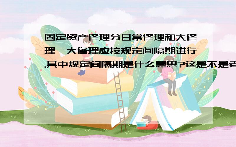 固定资产修理分日常修理和大修理,大修理应按规定间隔期进行.其中规定间隔期是什么意思?这是不是老的会计里面讲的,新准则变化了?