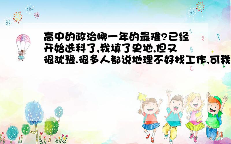 高中的政治哪一年的最难?已经开始选科了,我填了史地,但又很犹豫.很多人都说地理不好找工作,可我觉得政治不好学,记不住…各位大哥大姐,给我指点指点吧．