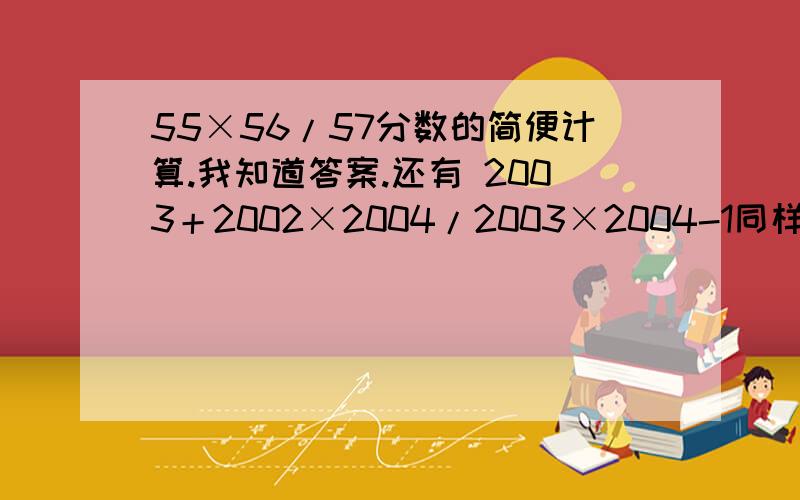 55×56/57分数的简便计算.我知道答案.还有 2003＋2002×2004/2003×2004-1同样滴分数简便计算888+444×21+222×54再附上一题.