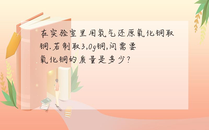 在实验室里用氢气还原氧化铜取铜.若制取3,0g铜,问需要氧化铜的质量是多少?