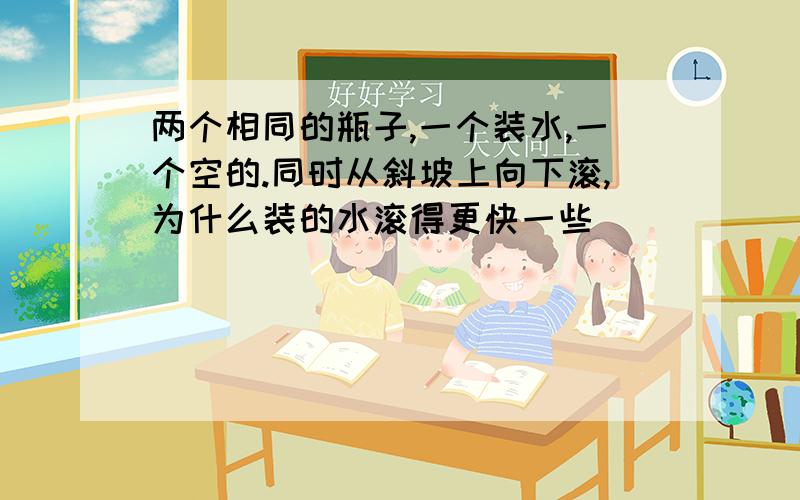 两个相同的瓶子,一个装水,一个空的.同时从斜坡上向下滚,为什么装的水滚得更快一些