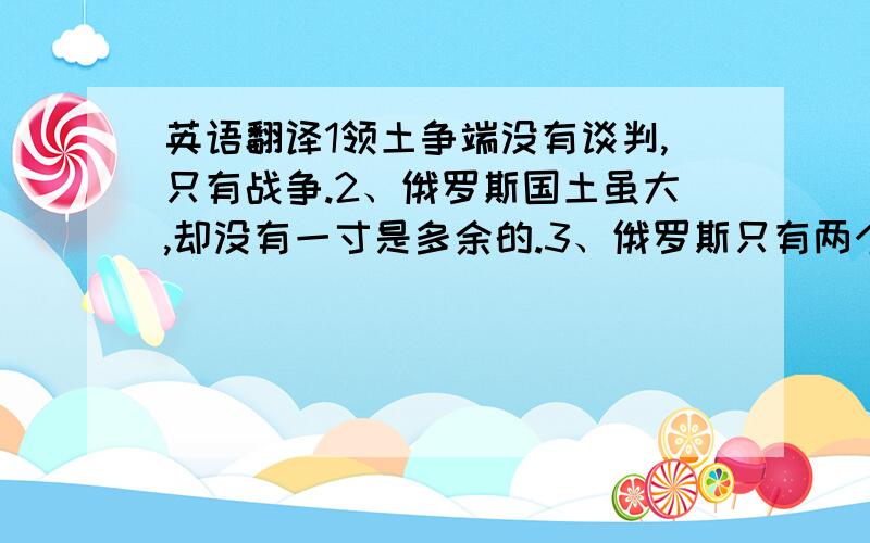 英语翻译1领土争端没有谈判,只有战争.2、俄罗斯国土虽大,却没有一寸是多余的.3、俄罗斯只有两个盟友——陆军和海军