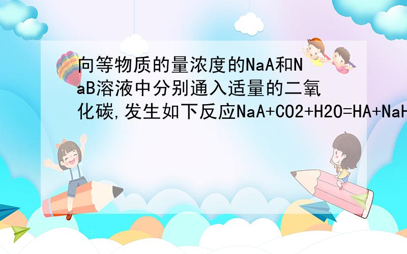 向等物质的量浓度的NaA和NaB溶液中分别通入适量的二氧化碳,发生如下反应NaA+CO2+H2O=HA+NaHCO3,2NaB+CO2+H2O=2HB+Na2CO3现有等物质的量浓度的NaA,NaB,NaCO3,NaHCO3四种溶液,其溶液PH的关系正确的是A NaA>NaB>Na2