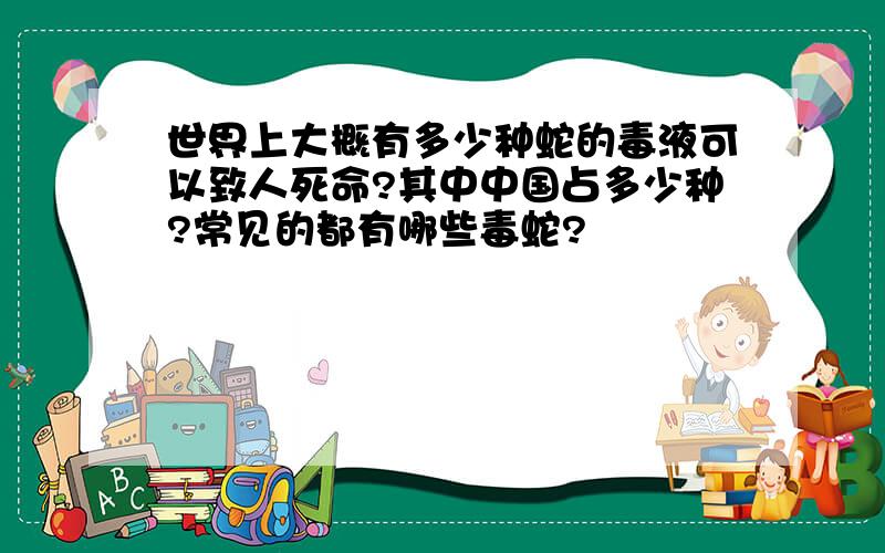 世界上大概有多少种蛇的毒液可以致人死命?其中中国占多少种?常见的都有哪些毒蛇?