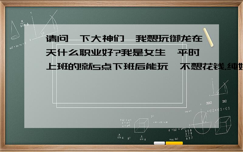 请问一下大神们,我想玩御龙在天什么职业好?我是女生,平时上班的!就5点下班后能玩,不想花钱.纯娱乐,亲们给个建议哈