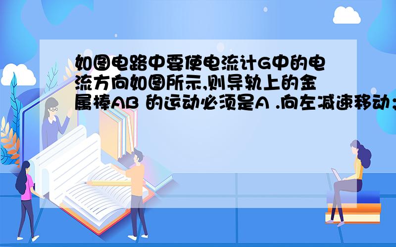 如图电路中要使电流计G中的电流方向如图所示,则导轨上的金属棒AB 的运动必须是A .向左减速移动； B.向右匀速移动； C .向右减速移动； D .向右加速移动.我觉得只要向右运动 AB中电流就是