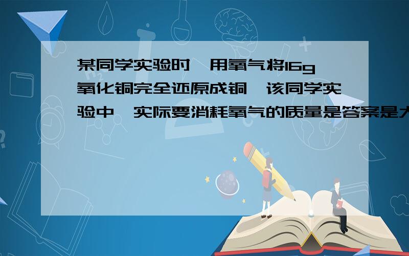 某同学实验时,用氧气将16g氧化铜完全还原成铜,该同学实验中,实际要消耗氧气的质量是答案是大于0.4g,请问这是为什么呢,哪位告诉我下