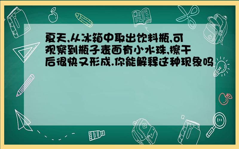 夏天,从冰箱中取出饮料瓶,可观察到瓶子表面有小水珠,擦干后很快又形成.你能解释这种现象吗