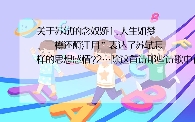 关于苏轼的念奴娇1.人生如梦、一樽还酹江月”表达了苏轼怎样的思想感情?2…除这首诗那些诗歌中有梦的意向…以梦的特点说明人生的特点3：历史上还有谁有过“还酹江月”的举止?他们要