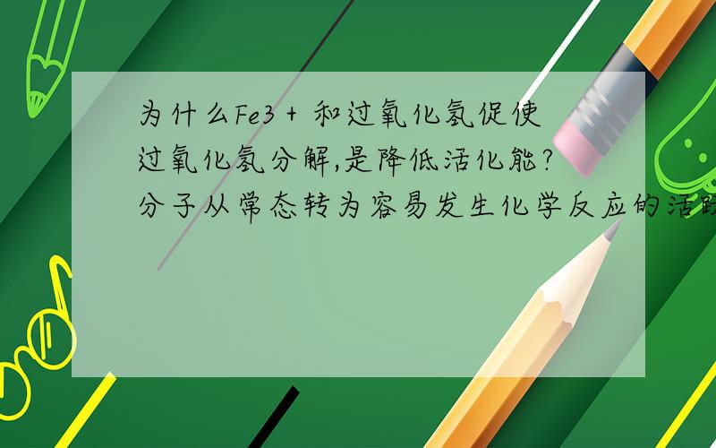 为什么Fe3＋和过氧化氢促使过氧化氢分解,是降低活化能?分子从常态转为容易发生化学反应的活跃状态所需要的能量称为活化能.就活化能的概念,要促使过氧化氢分解,不是应该提高能量,提高