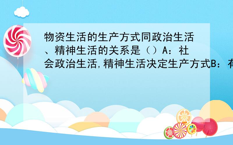 物资生活的生产方式同政治生活、精神生活的关系是（）A：社会政治生活,精神生活决定生产方式B：有什么样的生产方式,就有什么样的政治生活、精神生活C：政治生活、精神生活的变化同