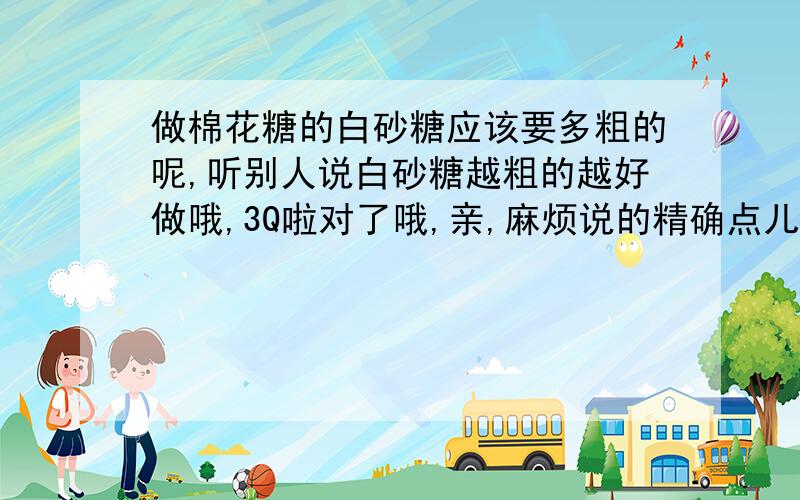 做棉花糖的白砂糖应该要多粗的呢,听别人说白砂糖越粗的越好做哦,3Q啦对了哦,亲,麻烦说的精确点儿,直径要几毫米呀