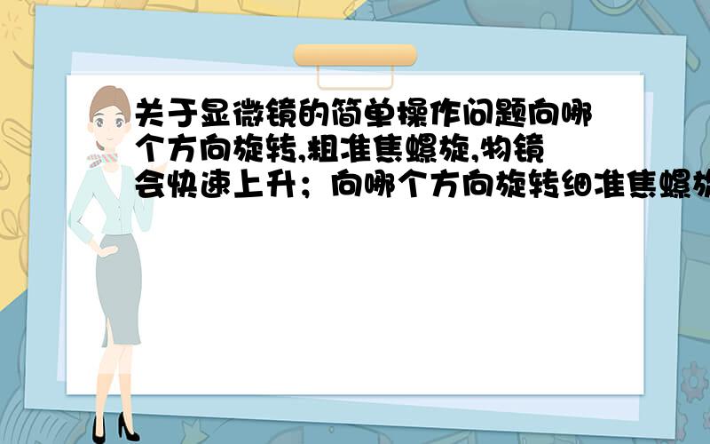 关于显微镜的简单操作问题向哪个方向旋转,粗准焦螺旋,物镜会快速上升；向哪个方向旋转细准焦螺旋,物镜回慢慢下降?