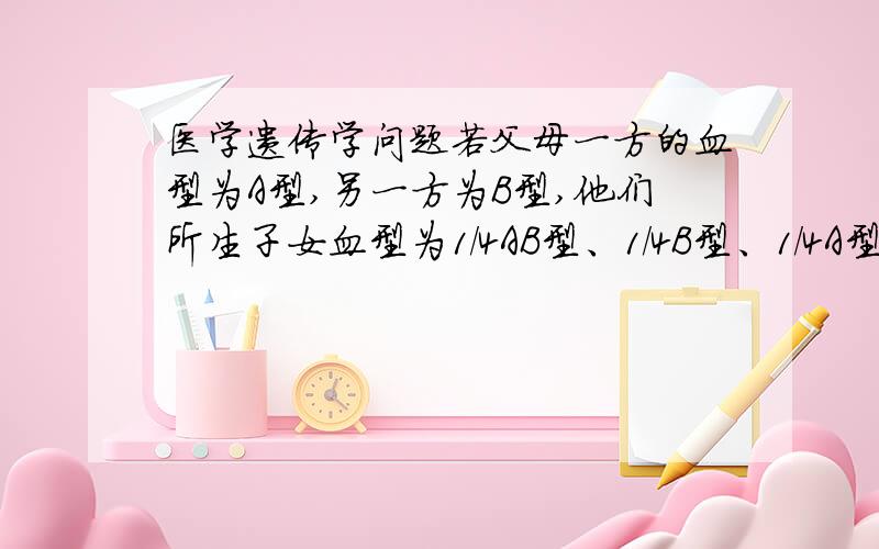 医学遗传学问题若父母一方的血型为A型,另一方为B型,他们所生子女血型为1/4AB型、1/4B型、1/4A型、 1/4O型,那么这对夫妇的基因型应为下列哪一项?A IAIA×IBIB B IAi×IBIB C IAIA×IBi D IAi×IBi E ii×IAIB