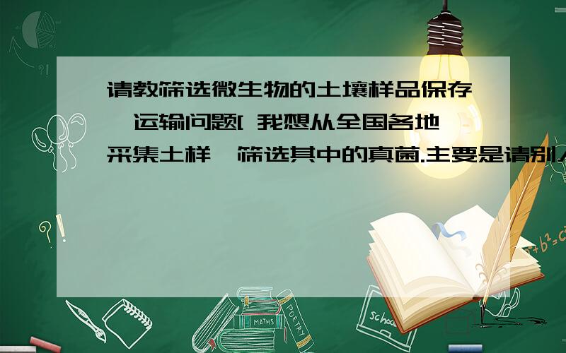 请教筛选微生物的土壤样品保存、运输问题[ 我想从全国各地采集土样,筛选其中的真菌.主要是请别人带取,可是不知道怎么才能寄回来?问题主要有：（1）放在什么样的袋子里寄过来比较好,