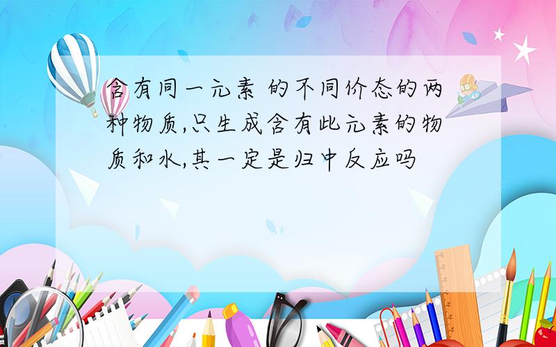 含有同一元素 的不同价态的两种物质,只生成含有此元素的物质和水,其一定是归中反应吗