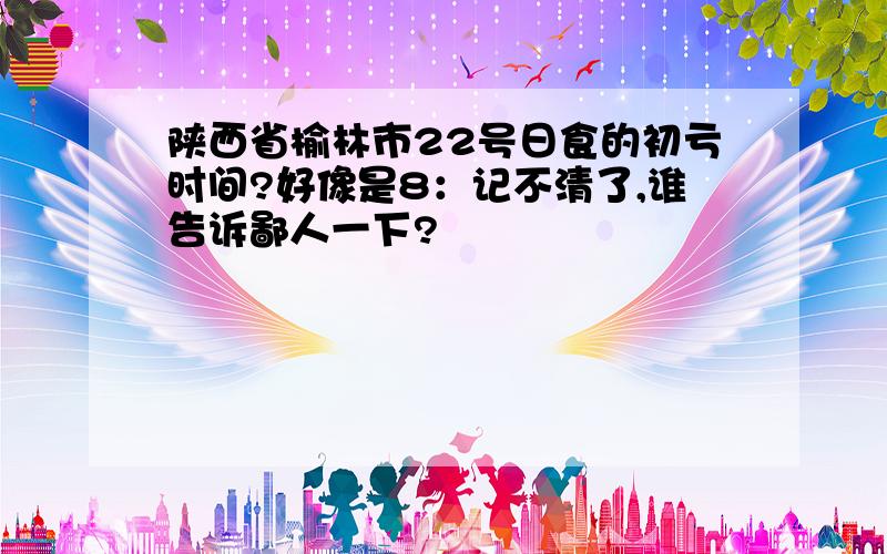 陕西省榆林市22号日食的初亏时间?好像是8：记不清了,谁告诉鄙人一下?