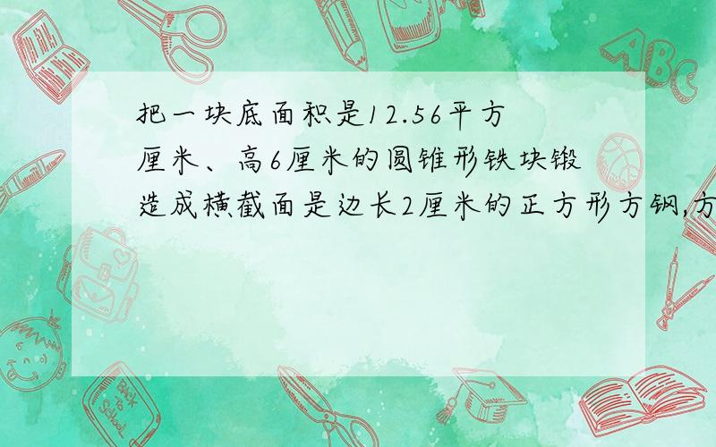 把一块底面积是12.56平方厘米、高6厘米的圆锥形铁块锻造成横截面是边长2厘米的正方形方钢,方钢长多少厘米?2.一段圆柱体木料,截去2厘米长的小圆柱,表面积减少了12.56平方厘米,剩下的部分