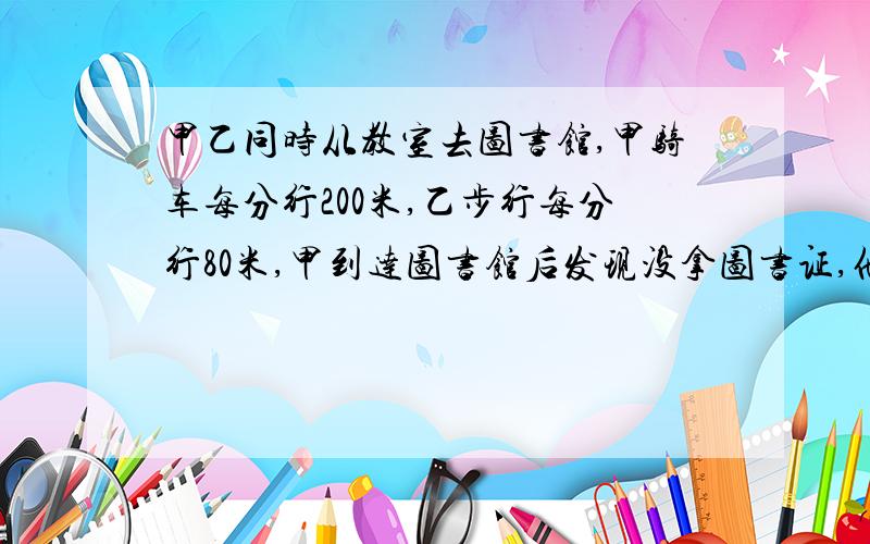 甲乙同时从教室去图书馆,甲骑车每分行200米,乙步行每分行80米,甲到达图书馆后发现没拿图书证,他又折回取图书证,在离图书馆1200米的地方碰到乙,请问教室离图书馆多少米?