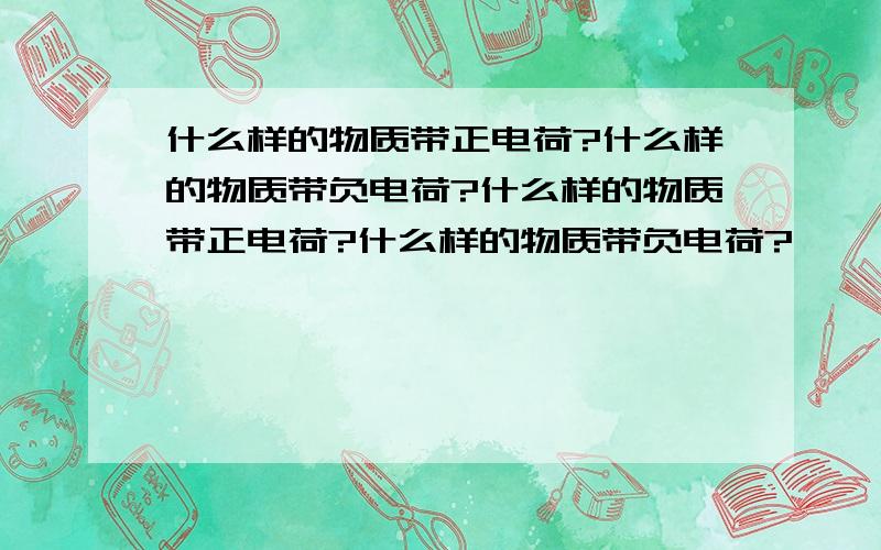 什么样的物质带正电荷?什么样的物质带负电荷?什么样的物质带正电荷?什么样的物质带负电荷?