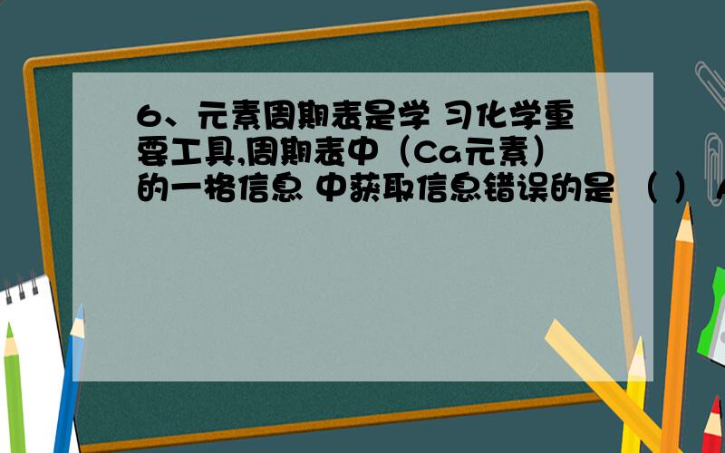 6、元素周期表是学 习化学重要工具,周期表中（Ca元素）的一格信息 中获取信息错误的是 （ ） A、 该元素的原子序数为20B、 该元素属于非金属元素C、 该元素的原子核外有20个电子D、 该元