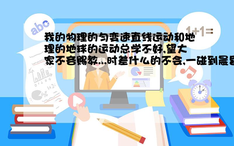 我的物理的匀变速直线运动和地理的地球的运动总学不好,望大家不吝赐教...时差什么的不会,一碰到晨昏线等等的就开始晕