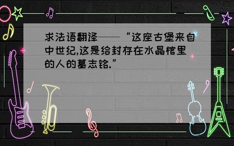 求法语翻译——“这座古堡来自中世纪,这是给封存在水晶棺里的人的墓志铭.”