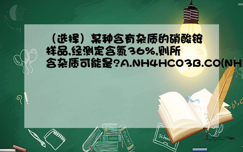 （选择）某种含有杂质的硝酸铵样品,经测定含氮36%,则所含杂质可能是?A.NH4HCO3B.CO(NH2)2C.NH4ClD.(NH4)2SO4能说说理由吗？