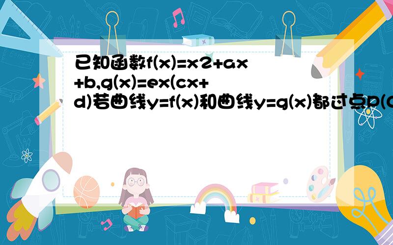 已知函数f(x)=x2+ax+b,g(x)=ex(cx+d)若曲线y=f(x)和曲线y=g(x)都过点P(0,2),且在已知函数f（x）=x2+ax+b,g（x）=ex（cx+d）若曲线y=f（x）和曲线y=g（x）都过点P（0,2）,且在点P处有相同的切线y=4x+2．（Ⅰ）求