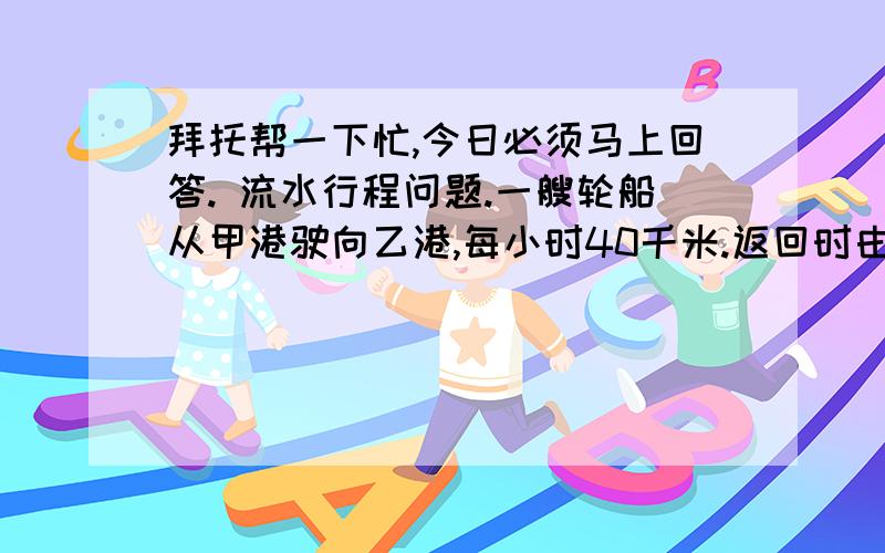 拜托帮一下忙,今日必须马上回答. 流水行程问题.一艘轮船从甲港驶向乙港,每小时40千米.返回时由于逆水航行,每小时行30千米,求往返的平均速度.