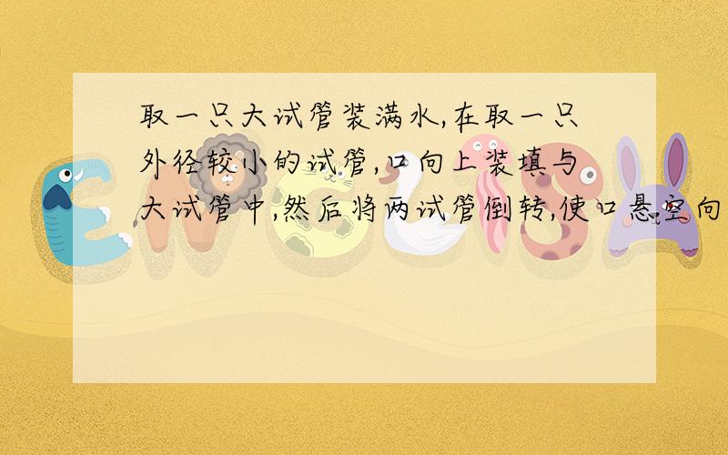 取一只大试管装满水,在取一只外径较小的试管,口向上装填与大试管中,然后将两试管倒转,使口悬空向下,此时大试管中的水会——小试管会——