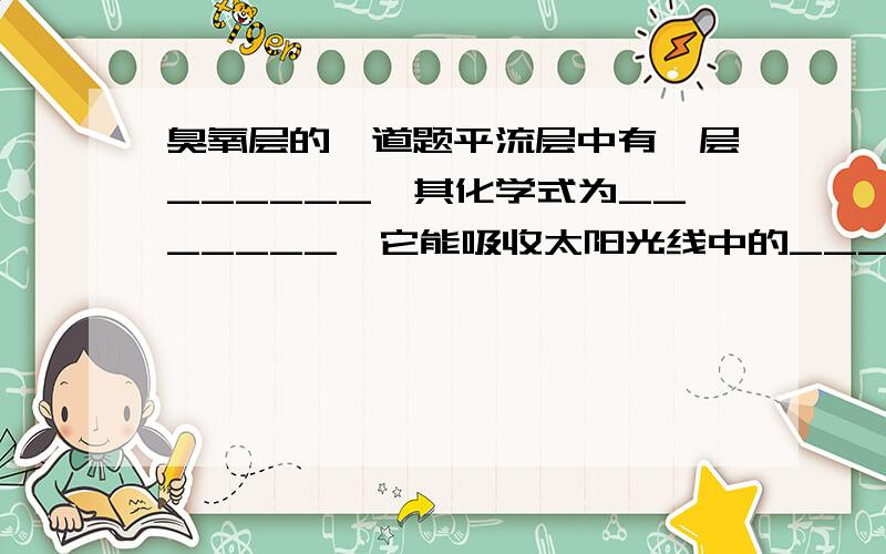 臭氧层的一道题平流层中有一层______,其化学式为_______,它能吸收太阳光线中的______,因此我们要保护它,避免受到含___________________________物质等的破坏.（填横线上的就可以了）急啊!