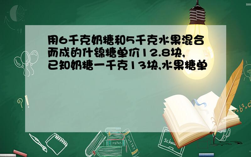 用6千克奶糖和5千克水果混合而成的什锦糖单价12.8块,已知奶糖一千克13块,水果糖单