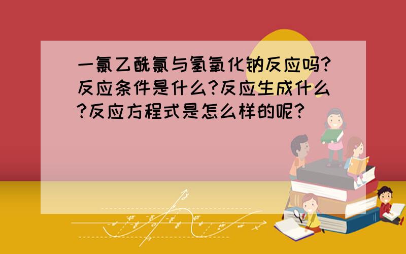 一氯乙酰氯与氢氧化钠反应吗?反应条件是什么?反应生成什么?反应方程式是怎么样的呢?