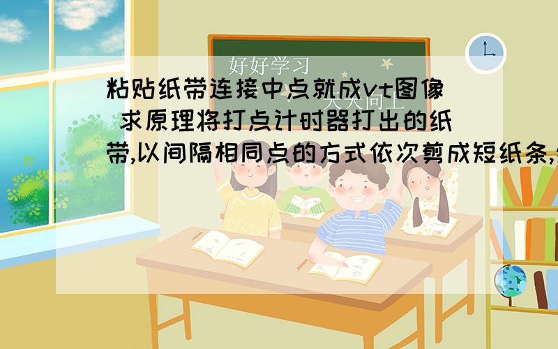 粘贴纸带连接中点就成vt图像 求原理将打点计时器打出的纸带,以间隔相同点的方式依次剪成短纸条,然后按先后顺序粘贴在坐标轴上,用光滑线段将各段纸带顶端的中点连起来,就形成了v-t图像