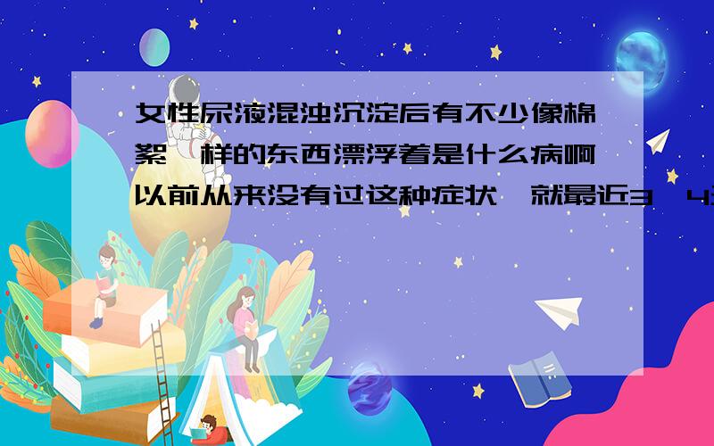 女性尿液混浊沉淀后有不少像棉絮一样的东西漂浮着是什么病啊以前从来没有过这种症状,就最近3—4天才出现的,而且身体没有什么不适