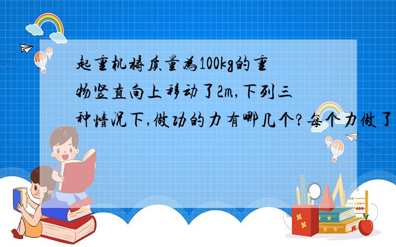 起重机将质量为100kg的重物竖直向上移动了2m,下列三种情况下,做功的力有哪几个?每个力做了多少功?是正功还是负功?（不计阻力,g取9.8m、s2）1 匀速提高；2匀加速上升,加速度a1=0.2m、s2；3匀减