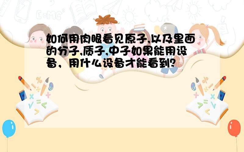 如何用肉眼看见原子,以及里面的分子,质子,中子如果能用设备，用什么设备才能看到？