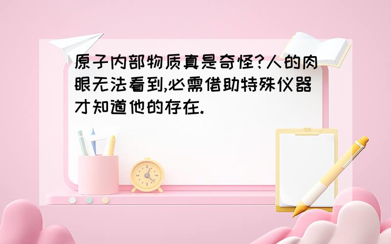 原子内部物质真是奇怪?人的肉眼无法看到,必需借助特殊仪器才知道他的存在.