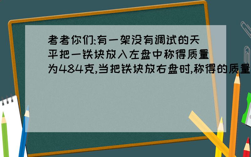 考考你们:有一架没有调试的天平把一铁块放入左盘中称得质量为484克,当把铁块放右盘时,称得的质量为625克问：铁块的实际质量?不要把问题想简单了喔0.0