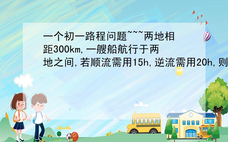 一个初一路程问题~~~两地相距300km,一艘船航行于两地之间,若顺流需用15h,逆流需用20h,则船在静水中的速度和水流的速度分别是