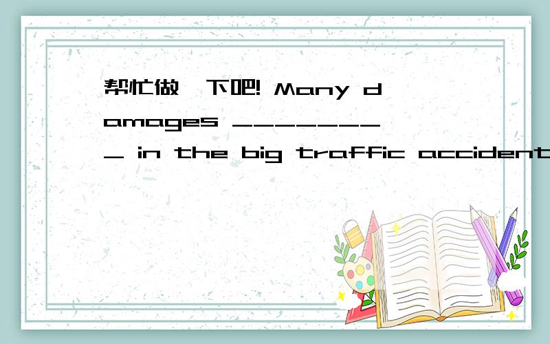 帮忙做一下吧! Many damages ________ in the big traffic accident. A.did B.were done C.had done 2、En2、English is the language ________ most people in Shanghai want to learn to speak. A.who B.that C.where  3、I don’t feel like ________ to t