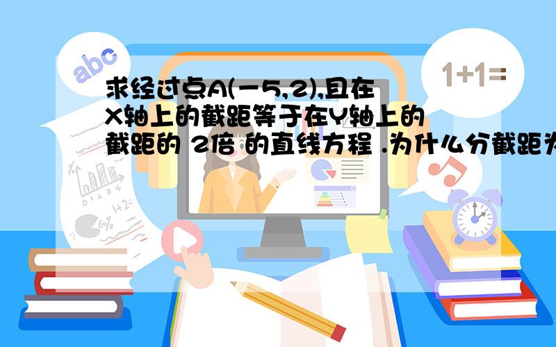 求经过点A(－5,2),且在X轴上的截距等于在Y轴上的 截距的 2倍 的直线方程 .为什么分截距为0与不为0两种情况,如果为0了,岂不是不符合题意吗