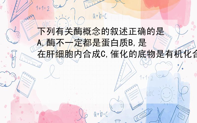 下列有关酶概念的叙述正确的是A,酶不一定都是蛋白质B,是在肝细胞内合成C,催化的底物是有机化合物D,能加快化学反应达到平衡的速度麻烦不要胡选