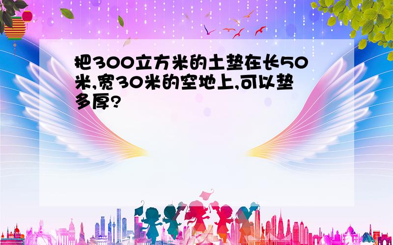 把300立方米的土垫在长50米,宽30米的空地上,可以垫多厚?