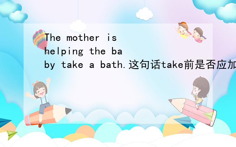 The mother is helping the baby take a bath.这句话take前是否应加to.为什么?