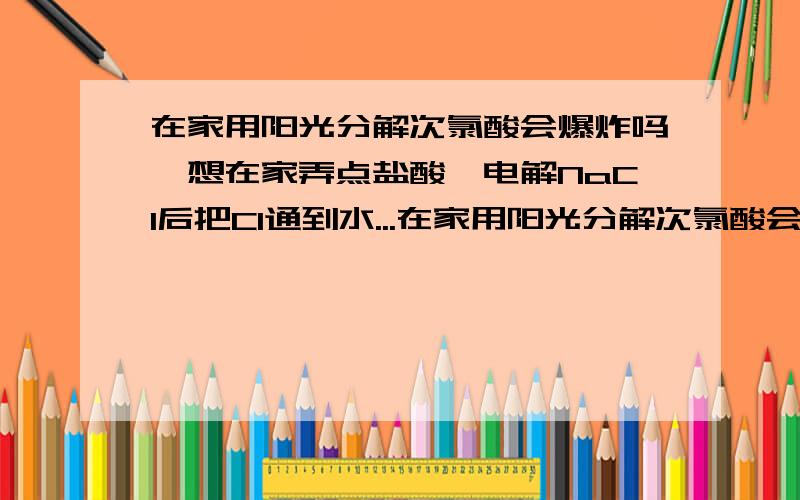 在家用阳光分解次氯酸会爆炸吗,想在家弄点盐酸,电解NaCl后把Cl通到水...在家用阳光分解次氯酸会爆炸吗,想在家弄点盐酸,电解NaCl后把Cl通到水中,怕水不够,氯气会跑出来,